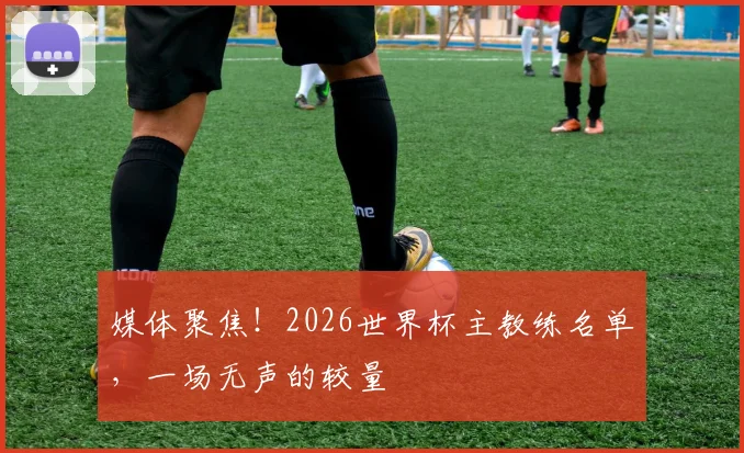 媒体聚焦！2026世界杯主教练名单，一场无声的较量
