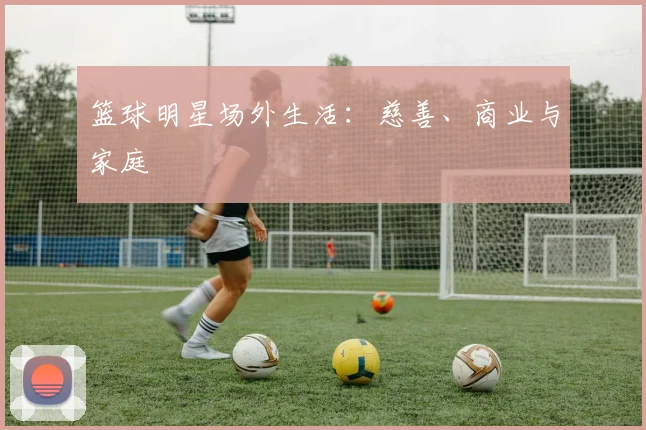 篮球明星场外生活:慈善、商业与家庭
