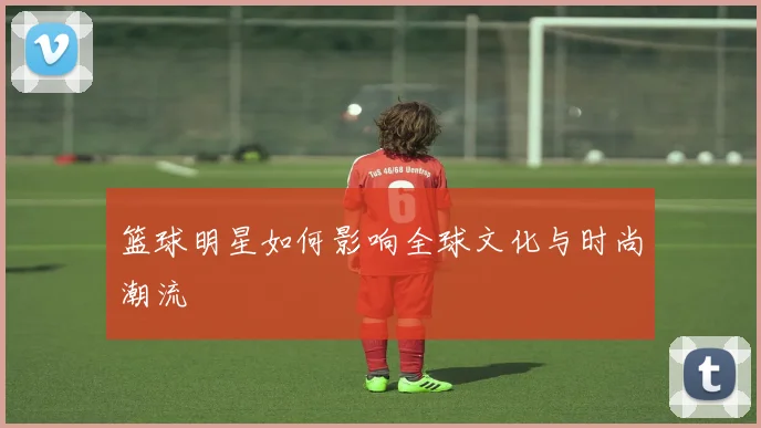 篮球明星如何影响全球文化与时尚潮流