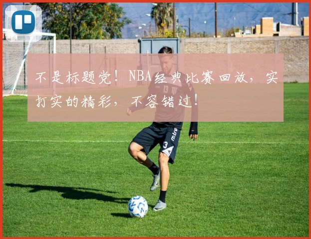 不是标题党!NBA经典比赛回放,实打实的精彩,不容错过!