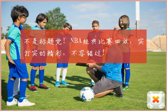 不是标题党!NBA经典比赛回放,实打实的精彩,不容错过!