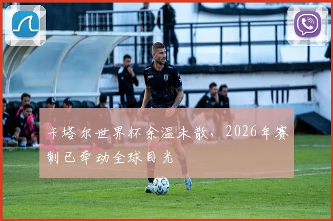 卡塔尔世界杯余温未散，2026年赛制已牵动全球目光