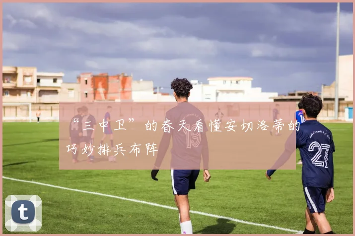 “三中卫”的春天看懂安切洛蒂的巧妙排兵布阵
